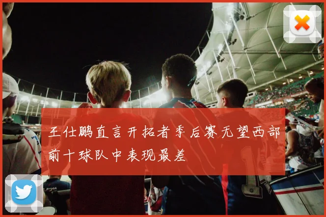 王仕鹏直言开拓者季后赛无望西部前十球队中表现最差