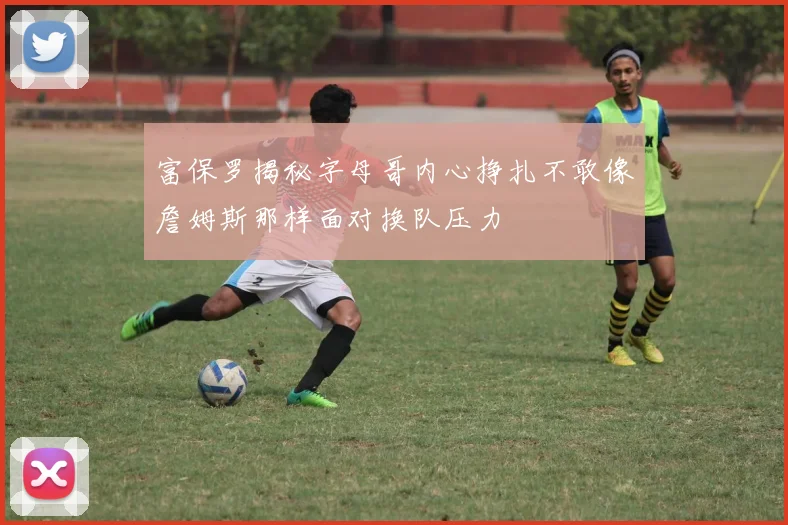 富保罗揭秘字母哥内心挣扎不敢像詹姆斯那样面对换队压力