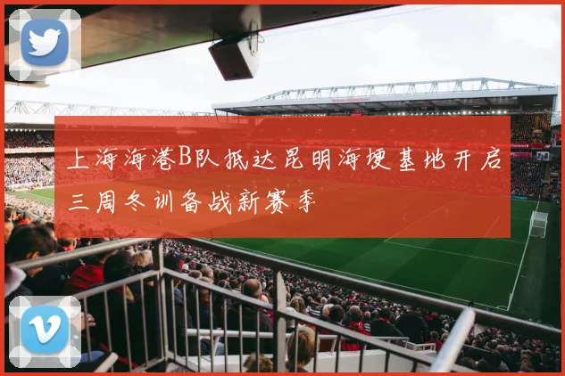 上海海港B队抵达昆明海埂基地开启三周冬训备战新赛季