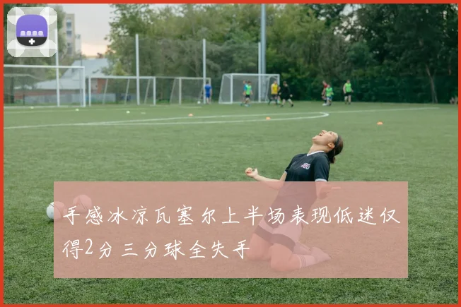 手感冰凉瓦塞尔上半场表现低迷仅得2分三分球全失手