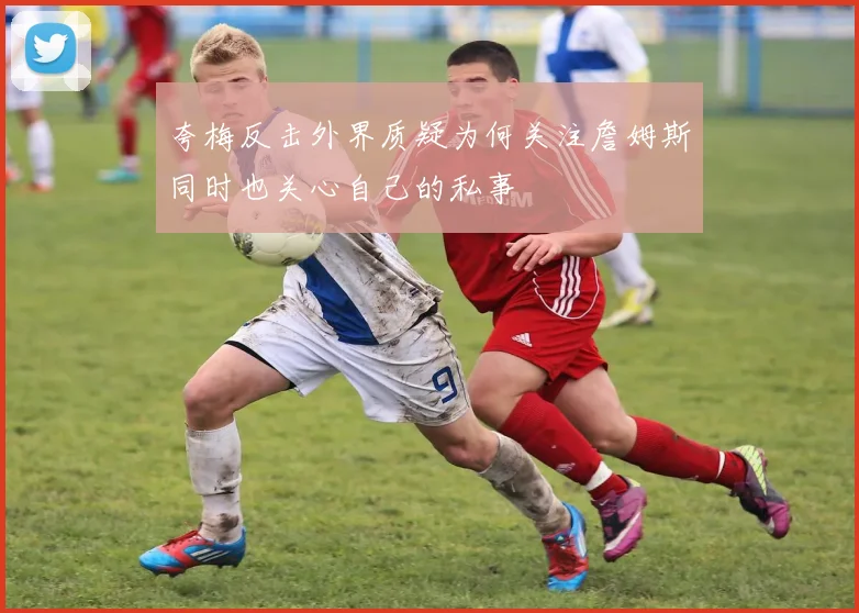 夸梅反击外界质疑为何关注詹姆斯同时也关心自己的私事