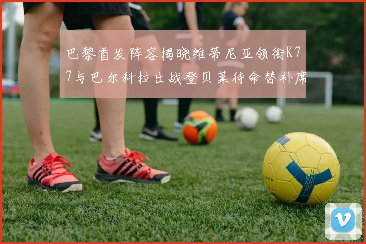 巴黎首发阵容揭晓维蒂尼亚领衔K77与巴尔科拉出战登贝莱待命替补席