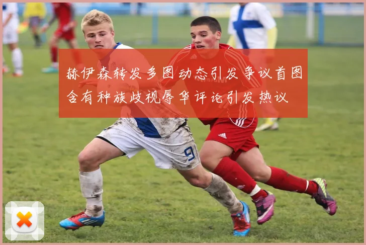 赫伊森转发多图动态引发争议首图含有种族歧视辱华评论引发热议