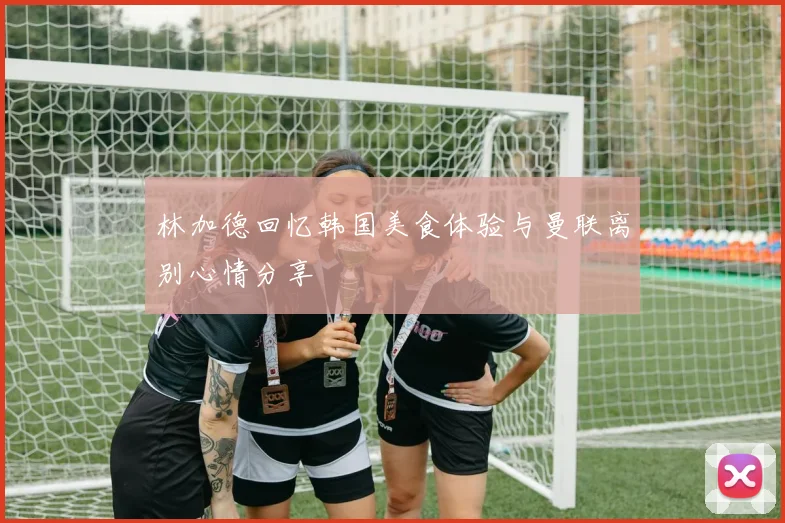 林加德回忆韩国美食体验与曼联离别心情分享