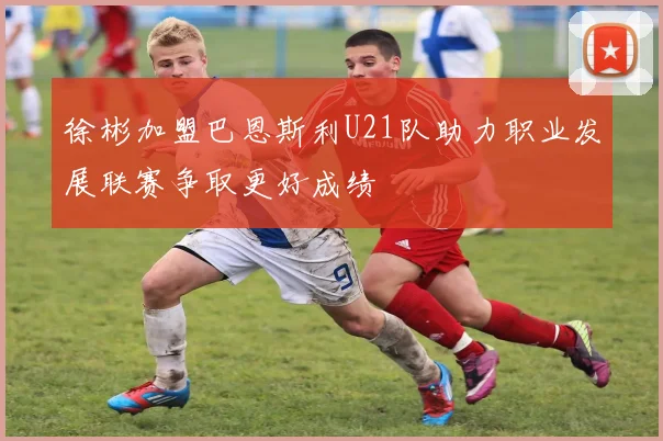 徐彬加盟巴恩斯利U21队助力职业发展联赛争取更好成绩