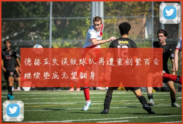 德赫亚失误致球队再遭重创紫百合继续垫底无望翻身