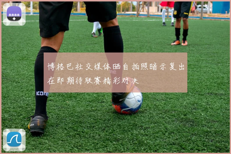 博格巴社交媒体晒自拍照暗示复出在即期待联赛精彩对决