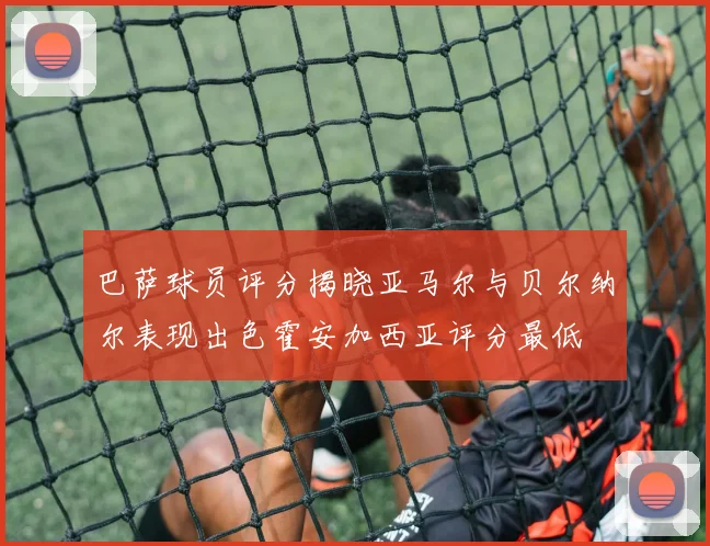 巴萨球员评分揭晓亚马尔与贝尔纳尔表现出色霍安加西亚评分最低