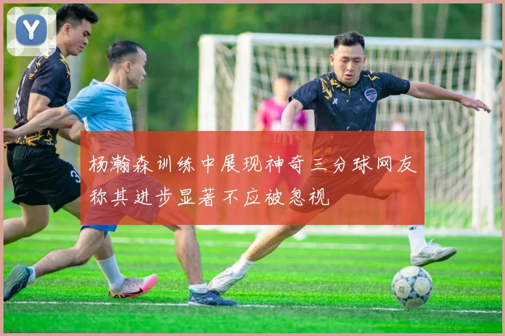 杨瀚森训练中展现神奇三分球网友称其进步显著不应被忽视