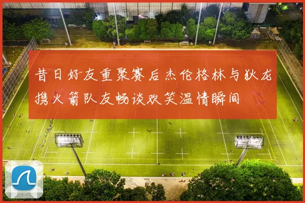 昔日好友重聚赛后杰伦格林与狄龙携火箭队友畅谈欢笑温情瞬间