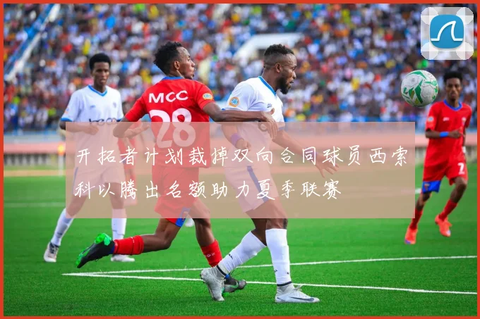 开拓者计划裁掉双向合同球员西索科以腾出名额助力夏季联赛