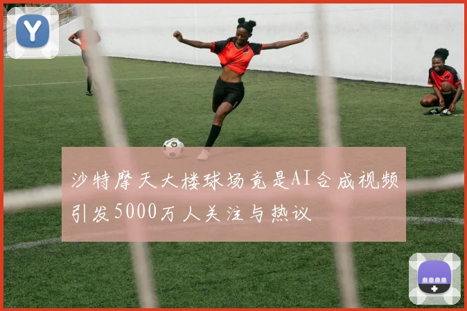 沙特摩天大楼球场竟是AI合成视频引发5000万人关注与热议
