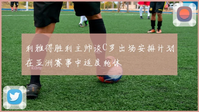 利雅得胜利主帅谈C罗出场安排计划在亚洲赛事中适度轮休
