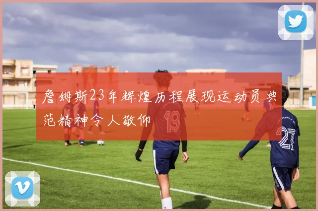 詹姆斯23年辉煌历程展现运动员典范精神令人敬仰