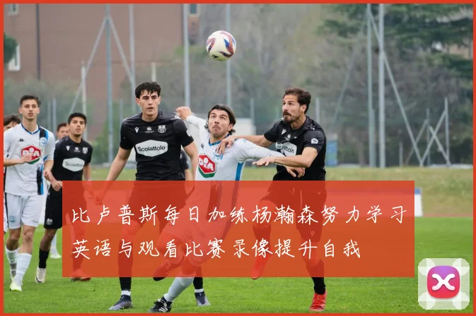比卢普斯每日加练杨瀚森努力学习英语与观看比赛录像提升自我