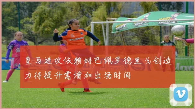 皇马进攻依赖姆巴佩罗德里戈创造力待提升需增加出场时间
