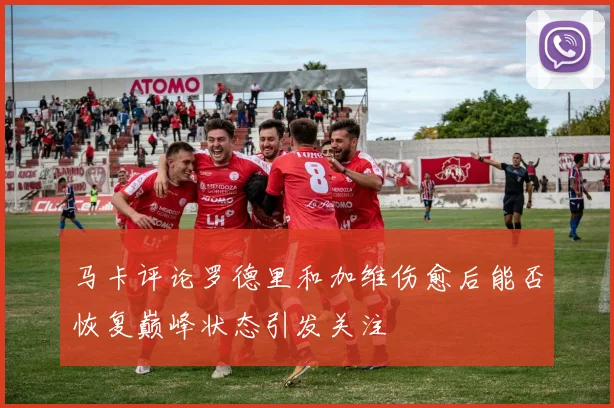 马卡评论罗德里和加维伤愈后能否恢复巅峰状态引发关注