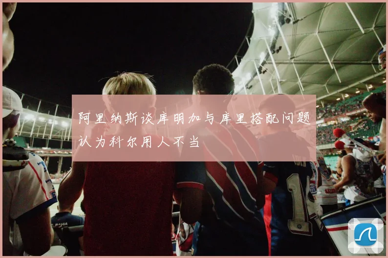 阿里纳斯谈库明加与库里搭配问题认为科尔用人不当