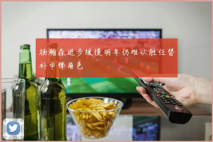 杨瀚森进步缓慢明年仍难以胜任替补中锋角色