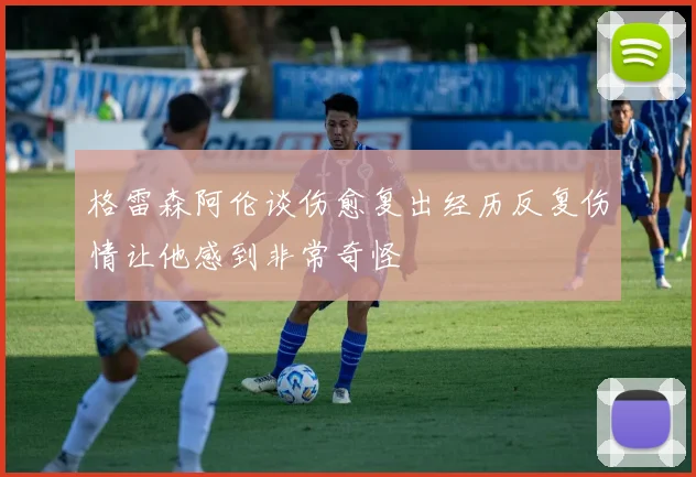 格雷森阿伦谈伤愈复出经历反复伤情让他感到非常奇怪