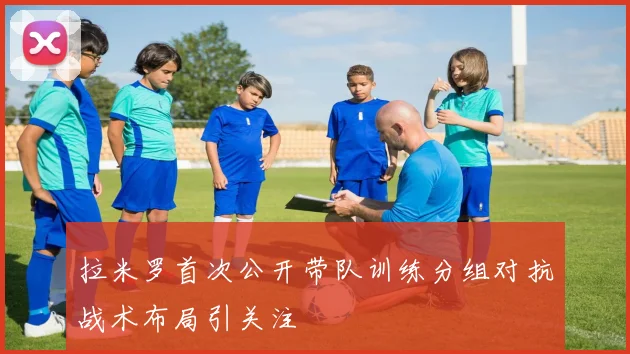 拉米罗首次公开带队训练分组对抗战术布局引关注