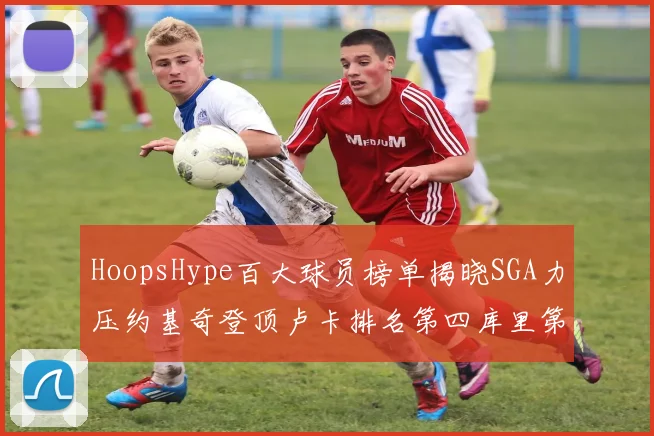 HoopsHype百大球员榜单揭晓SGA力压约基奇登顶卢卡排名第四库里第十一詹姆斯第十九