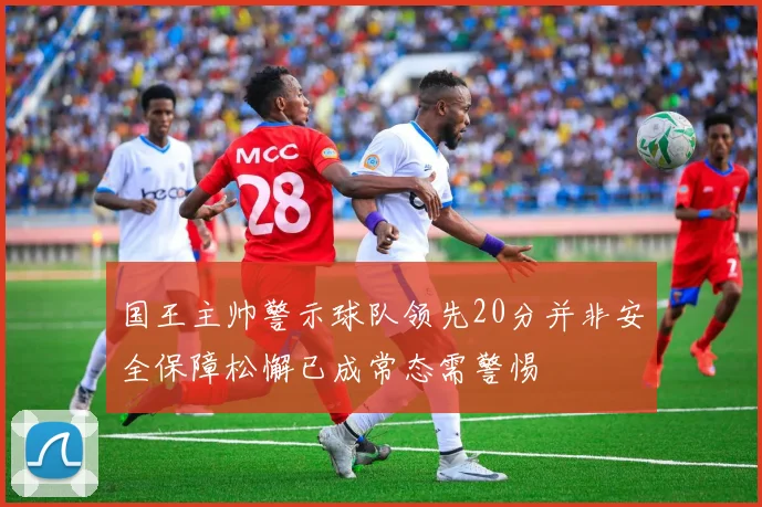国王主帅警示球队领先20分并非安全保障松懈已成常态需警惕