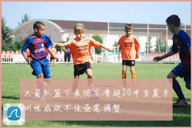 火箭队篮下表现下滑超20申京夏季训练成效不佳亟需调整