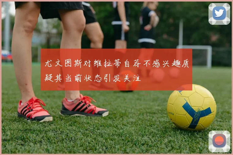 尤文图斯对维拉蒂自荐不感兴趣质疑其当前状态引发关注